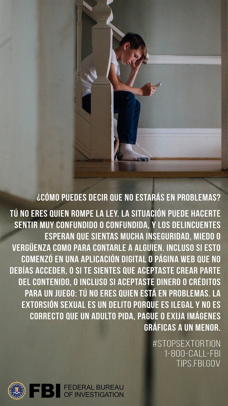 Stock image of boy on smartphone with the Spanish translation of the following text: How can you say I won't be in trouble? You are not the one who is breaking the law. This situation can feel really confusing, and the criminals count on you feeling too unsure, scared, or embarrassed to tell someone. Even if this started on an app or site that you are too young to be on or you accepted money or a game credit, you are not the one who is in trouble. Sextortion is a crime because it is illegal and wrong for an adult to ask for, pay form, or demand graphic images from a minor.