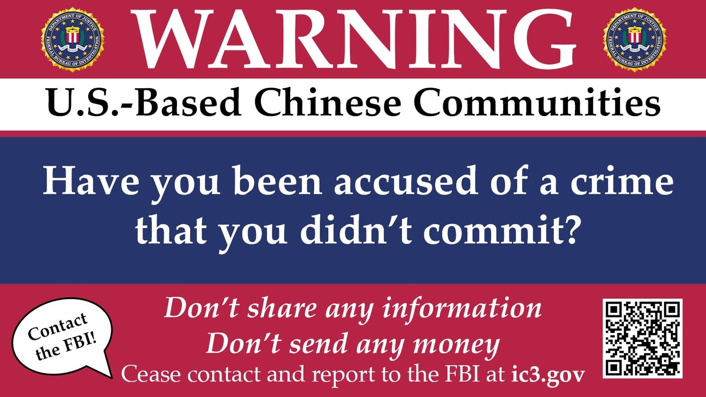 The FBI Washington Field Office is warning the public about a scam targeting Chinese communities in the U.S. and students attending U.S. universities. In this scheme, criminals pose as law enforcement officials from China to defraud victims, threatening the victims to build plausibility.  

The image reads: Warning: U.S.-Based Chinese Communities. Have you been accused of a crime that you didn't commit? Don't share any information. Don't send any money. Cease contact and report to the FBI at ic3.gov.